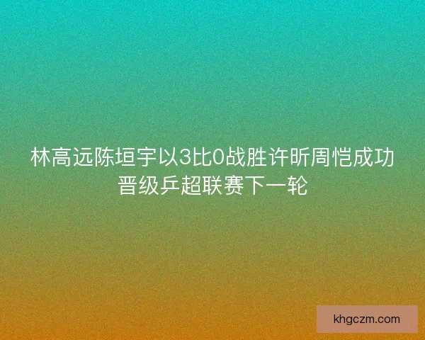 林高远陈垣宇以3比0战胜许昕周恺成功晋级乒超联赛下一轮