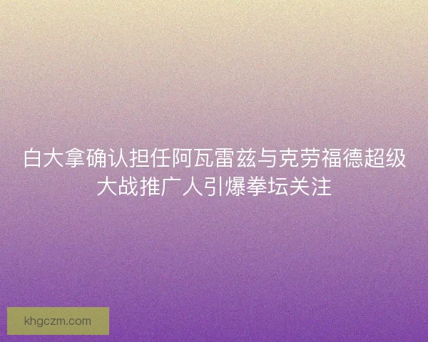 白大拿确认担任阿瓦雷兹与克劳福德超级大战推广人引爆拳坛关注