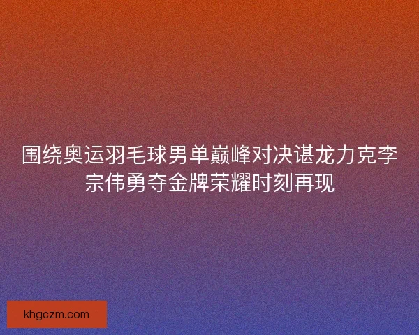 围绕奥运羽毛球男单巅峰对决谌龙力克李宗伟勇夺金牌荣耀时刻再现