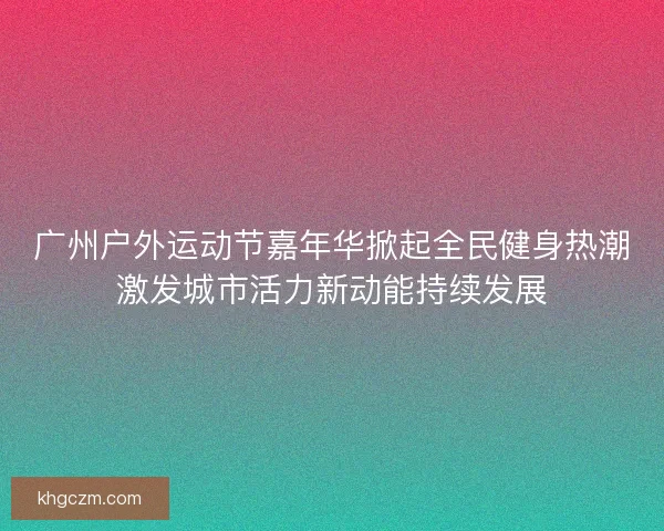 广州户外运动节嘉年华掀起全民健身热潮激发城市活力新动能持续发展