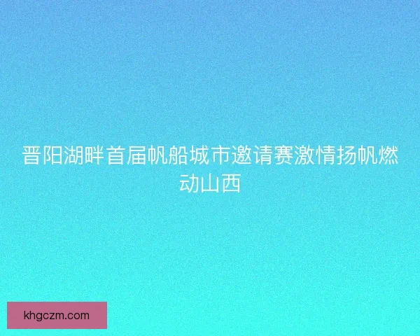 晋阳湖畔首届帆船城市邀请赛激情扬帆燃动山西 晋阳湖畔首届帆船城市邀请赛激情扬帆燃动山西