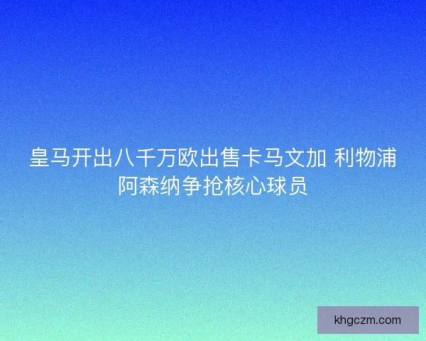 皇马开出八千万欧出售卡马文加 利物浦阿森纳争抢核心球员