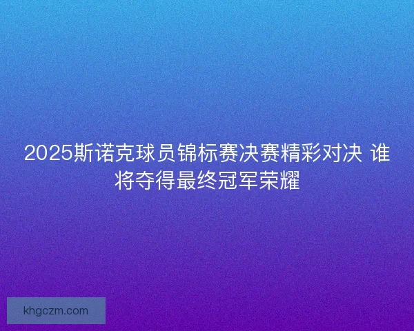 2025斯诺克球员锦标赛决赛精彩对决 谁将夺得最终冠军荣耀