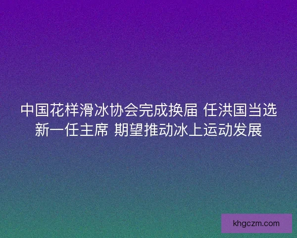 中国花样滑冰协会完成换届 任洪国当选新一任主席 期望推动冰上运动发展 中国花样滑冰协会完成换届 任洪国当选新一任主席 期望推动冰上运动发展