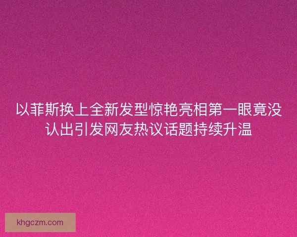 以菲斯换上全新发型惊艳亮相第一眼竟没认出引发网友热议话题持续升温 以菲斯换上全新发型惊艳亮相第一眼竟没认出引发网友热议话题持续升温