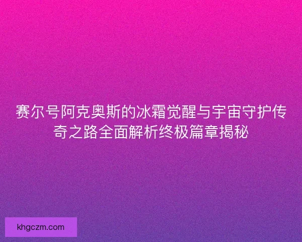 赛尔号阿克奥斯的冰霜觉醒与宇宙守护传奇之路全面解析终极篇章揭秘