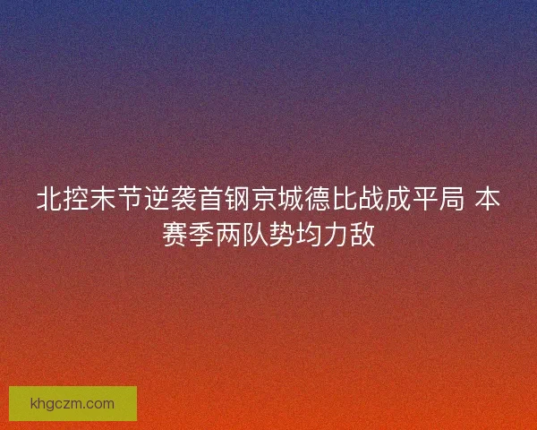 北控末节逆袭首钢京城德比战成平局 本赛季两队势均力敌 北控末节逆袭首钢京城德比战成平局 本赛季两队势均力敌