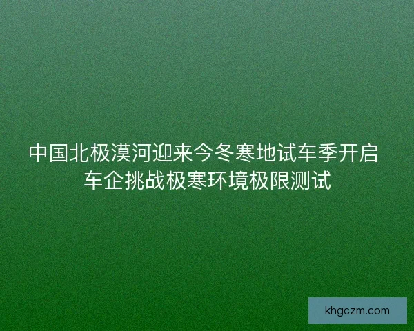 中国北极漠河迎来今冬寒地试车季开启 车企挑战极寒环境极限测试 中国北极漠河迎来今冬寒地试车季开启 车企挑战极寒环境极限测试