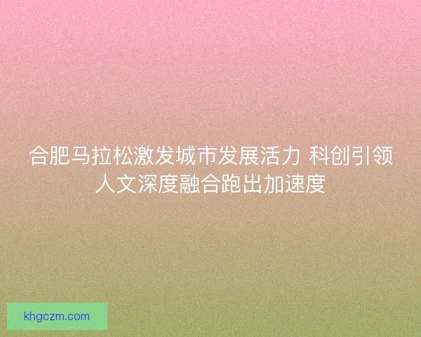 合肥马拉松激发城市发展活力 科创引领人文深度融合跑出加速度 合肥马拉松激发城市发展活力 科创引领人文深度融合跑出加速度