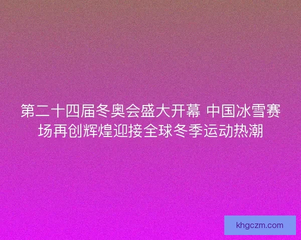 第二十四届冬奥会盛大开幕 中国冰雪赛场再创辉煌迎接全球冬季运动热潮 第二十四届冬奥会盛大开幕 中国冰雪赛场再创辉煌迎接全球冬季运动热潮