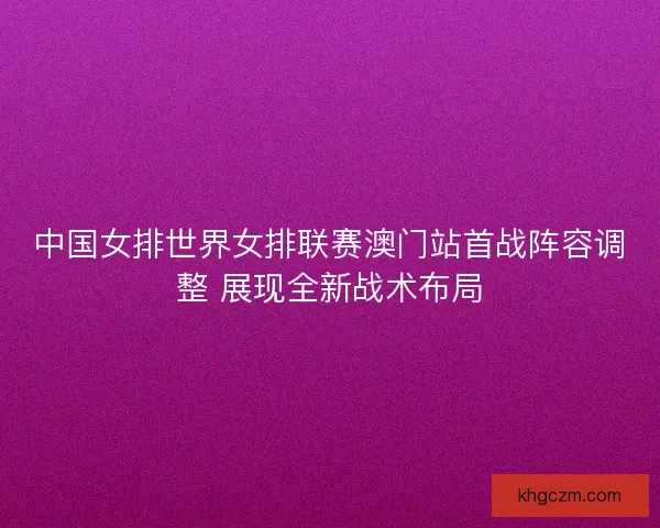 中国女排世界女排联赛澳门站首战阵容调整 展现全新战术布局 中国女排世界女排联赛澳门站首战阵容调整 展现全新战术布局