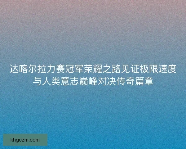 达喀尔拉力赛冠军荣耀之路见证极限速度与人类意志巅峰对决传奇篇章