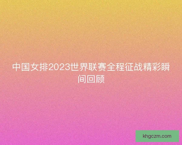 中国女排2023世界联赛全程征战精彩瞬间回顾 中国女排2023世界联赛全程征战精彩瞬间回顾