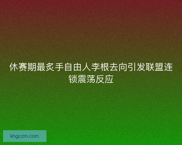 休赛期最炙手自由人李根去向引发联盟连锁震荡反应 休赛期最炙手自由人李根去向引发联盟连锁震荡反应