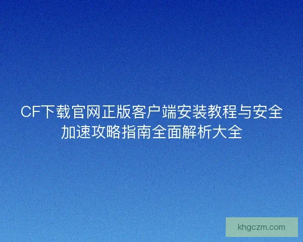 CF下载官网正版客户端安装教程与安全加速攻略指南全面解析大全 CF下载官网正版客户端安装教程与安全加速攻略指南全面解析大全