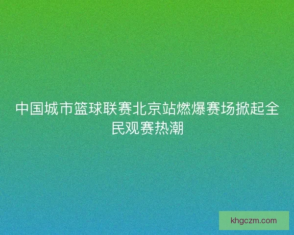 中国城市篮球联赛北京站燃爆赛场掀起全民观赛热潮 中国城市篮球联赛北京站燃爆赛场掀起全民观赛热潮
