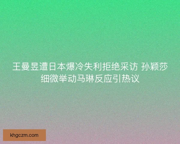 王曼昱遭日本爆冷失利拒绝采访 孙颖莎细微举动马琳反应引热议 王曼昱遭日本爆冷失利拒绝采访 孙颖莎细微举动马琳反应引热议