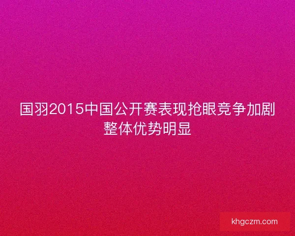 国羽2015中国公开赛表现抢眼竞争加剧整体优势明显 国羽2015中国公开赛表现抢眼竞争加剧整体优势明显