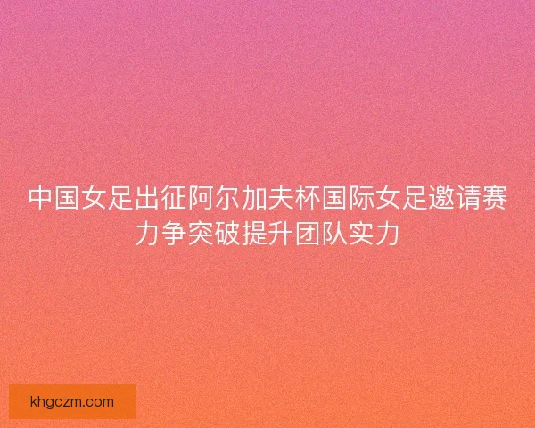 中国女足出征阿尔加夫杯国际女足邀请赛力争突破提升团队实力 中国女足出征阿尔加夫杯国际女足邀请赛力争突破提升团队实力